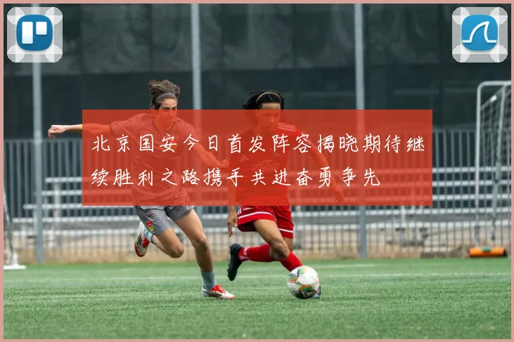 北京国安今日首发阵容揭晓期待继续胜利之路携手共进奋勇争先
