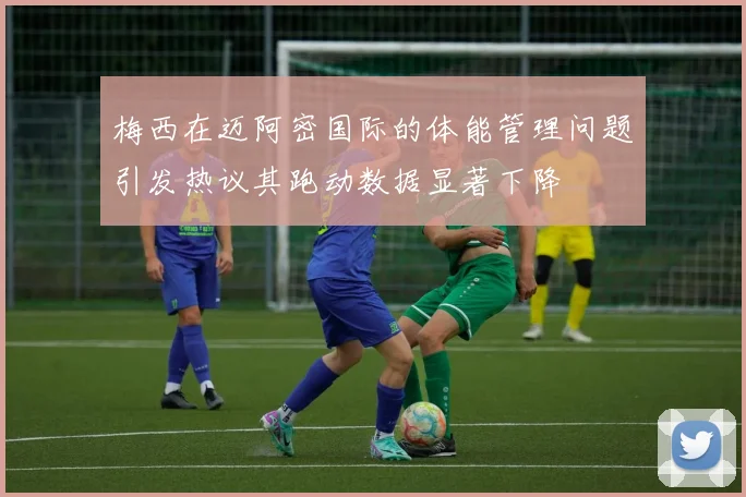 梅西在迈阿密国际的体能管理问题引发热议其跑动数据显著下降