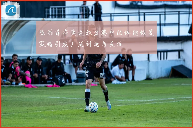 陈雨菲在奥运积分赛中的体能恢复策略引发广泛讨论与关注