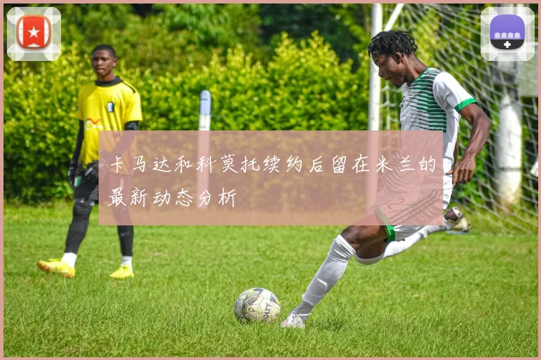 卡马达和科莫托续约后留在米兰的最新动态分析