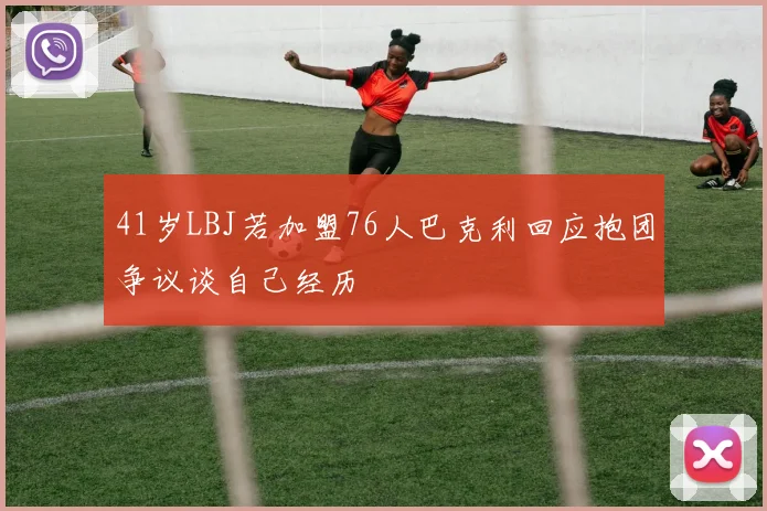 41岁LBJ若加盟76人巴克利回应抱团争议谈自己经历