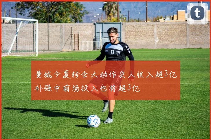 曼城今夏转会大动作卖人收入超3亿补强中前场投入也将超3亿