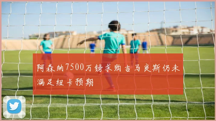 阿森纳7500万镑求购吉马良斯仍未满足纽卡预期