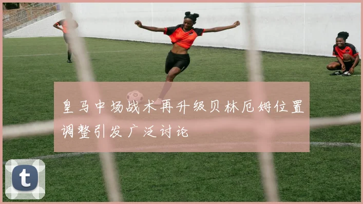 皇马中场战术再升级贝林厄姆位置调整引发广泛讨论
