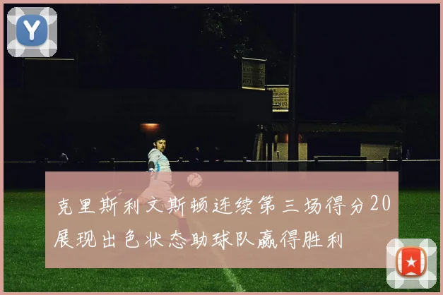 克里斯利文斯顿连续第三场得分20展现出色状态助球队赢得胜利