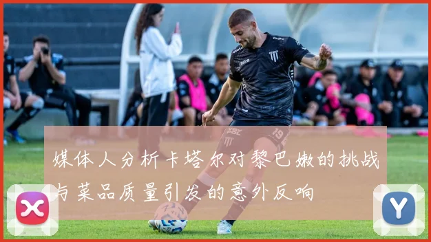 媒体人分析卡塔尔对黎巴嫩的挑战与菜品质量引发的意外反响