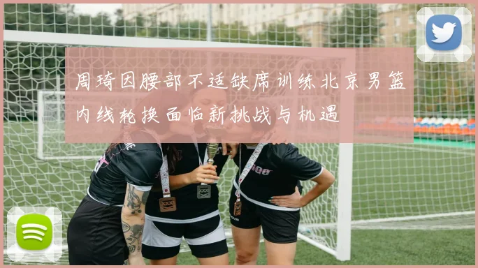 周琦因腰部不适缺席训练北京男篮内线轮换面临新挑战与机遇